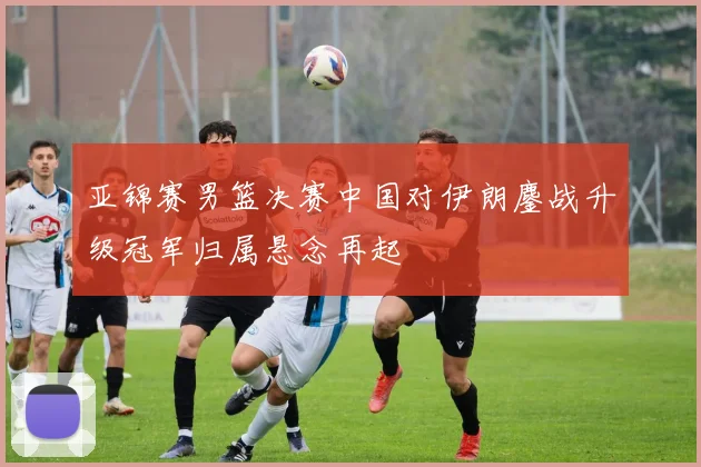 亚锦赛男篮决赛中国对伊朗鏖战升级冠军归属悬念再起