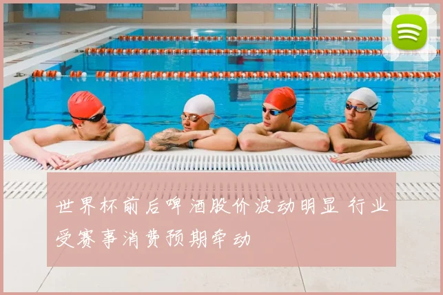 世界杯前后啤酒股价波动明显 行业受赛事消费预期牵动