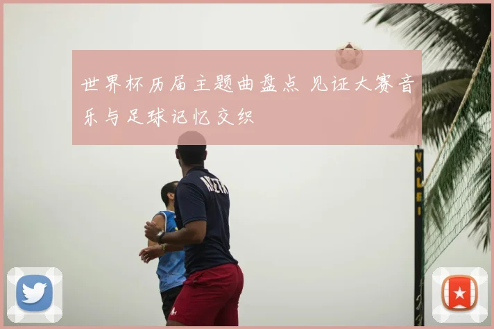 世界杯历届主题曲盘点 见证大赛音乐与足球记忆交织