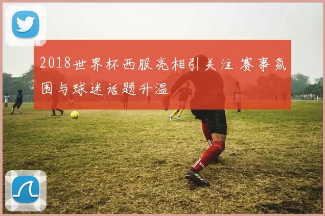 2018世界杯西服亮相引关注 赛事氛围与球迷话题升温