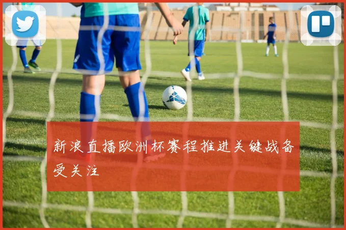 新浪直播欧洲杯赛程推进关键战备受关注