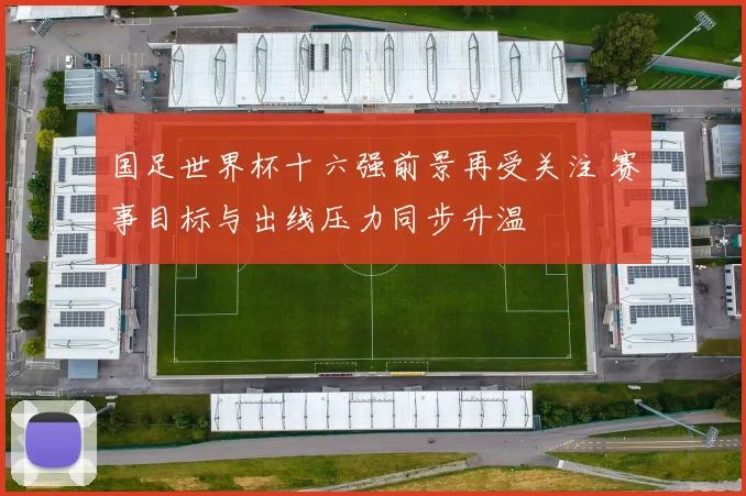 国足世界杯十六强前景再受关注 赛事目标与出线压力同步升温