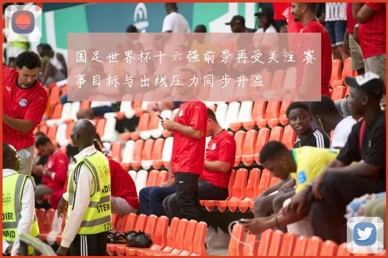 国足世界杯十六强前景再受关注 赛事目标与出线压力同步升温