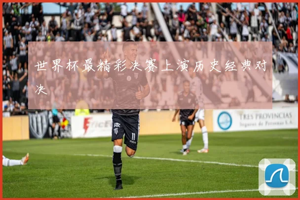 世界杯最精彩决赛上演历史经典对决