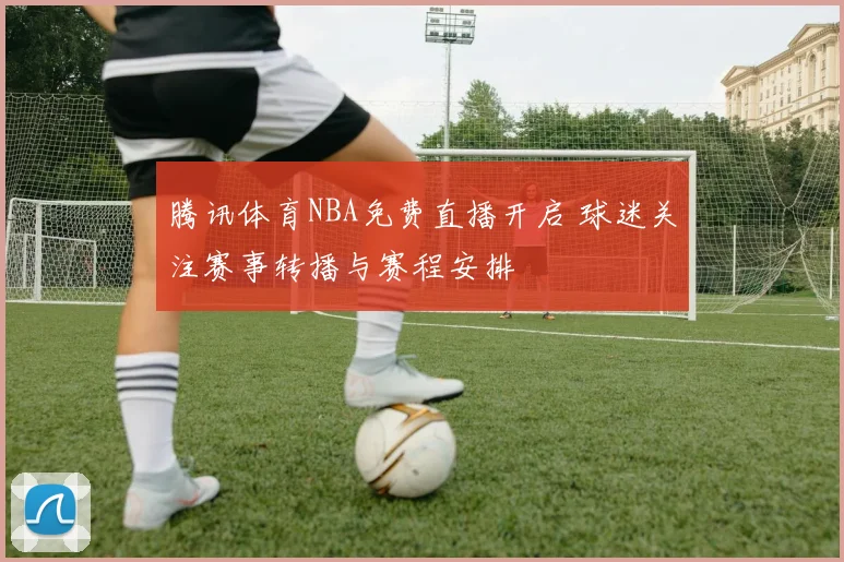 腾讯体育NBA免费直播开启 球迷关注赛事转播与赛程安排