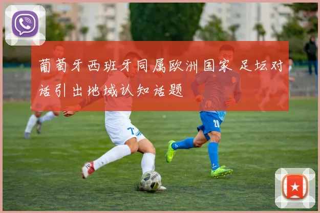葡萄牙西班牙同属欧洲国家 足坛对话引出地域认知话题