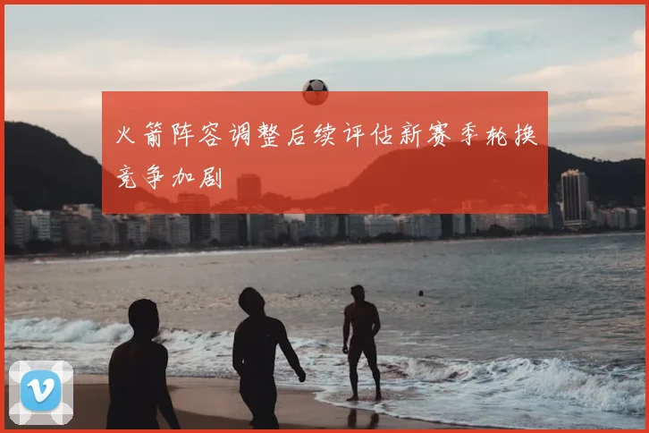 火箭阵容调整后续评估新赛季轮换竞争加剧