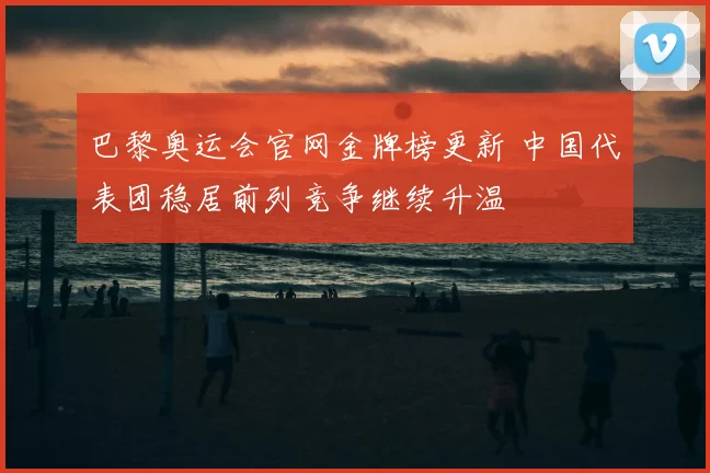 巴黎奥运会官网金牌榜更新 中国代表团稳居前列竞争继续升温