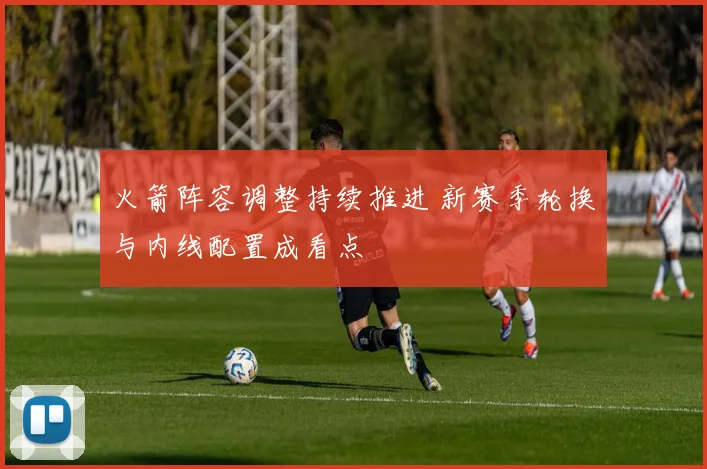 火箭阵容调整持续推进 新赛季轮换与内线配置成看点