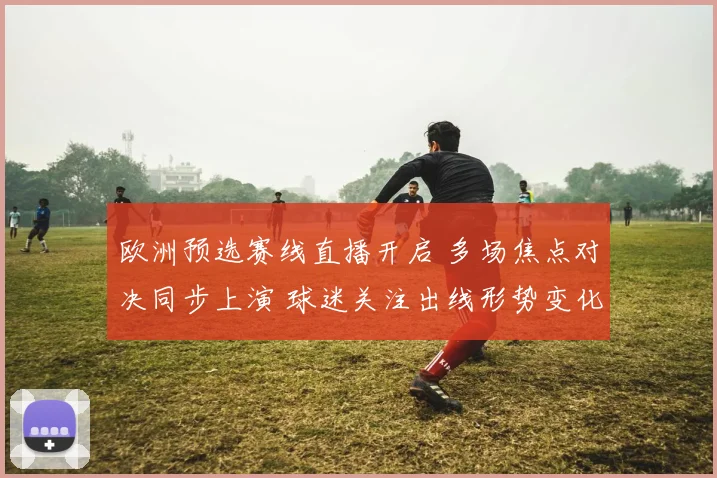 欧洲预选赛线直播开启 多场焦点对决同步上演 球迷关注出线形势变化