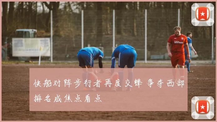 快船对阵步行者再度交锋 争夺西部排名成焦点看点