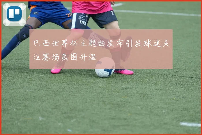 巴西世界杯主题曲发布引发球迷关注赛场氛围升温